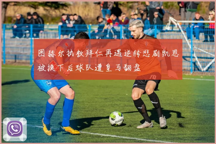 图赫尔执教拜仁再遇逆转悲剧凯恩被换下后球队遭皇马翻盘