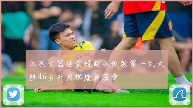 江西女篮逆袭崛起从倒数第一到大胜46分开启辉煌新篇章