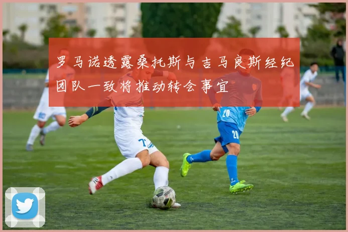 罗马诺透露桑托斯与吉马良斯经纪团队一致将推动转会事宜