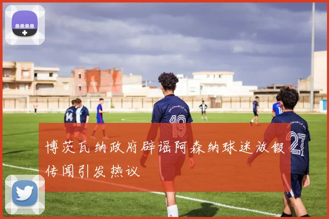 博茨瓦纳政府辟谣阿森纳球迷放假传闻引发热议