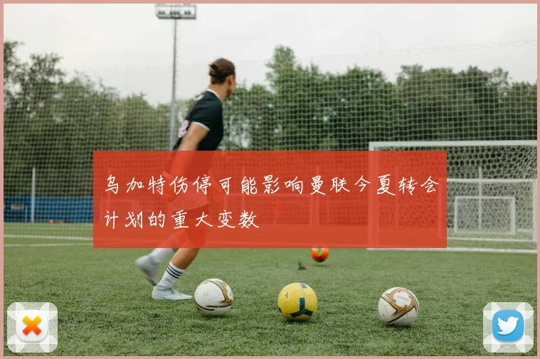 乌加特伤停可能影响曼联今夏转会计划的重大变数