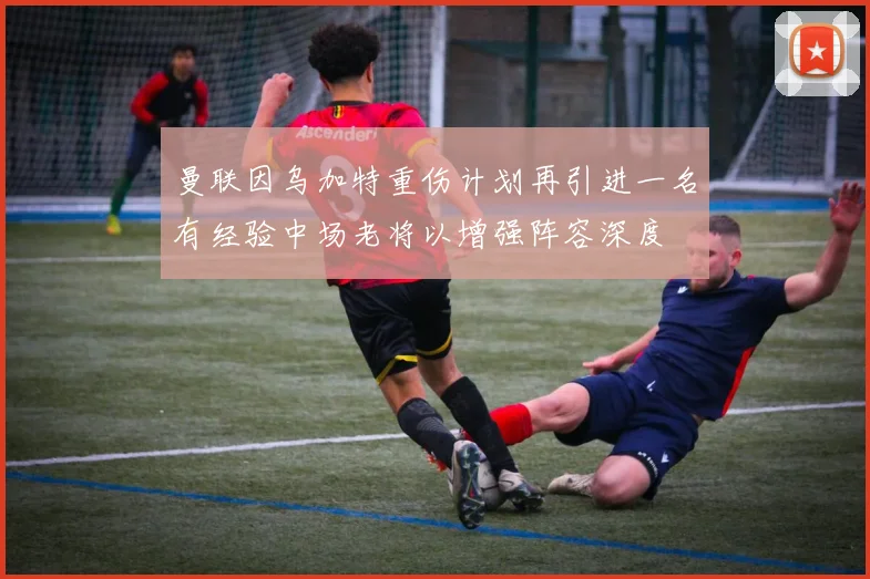 曼联因乌加特重伤计划再引进一名有经验中场老将以增强阵容深度