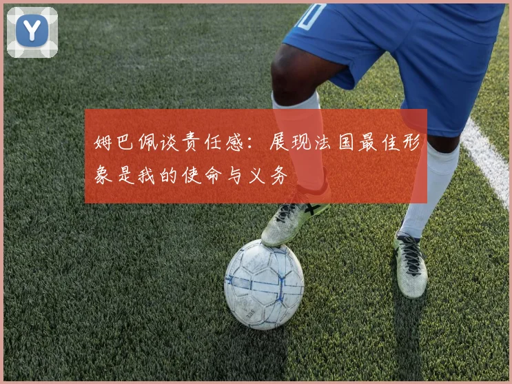 姆巴佩谈责任感：展现法国最佳形象是我的使命与义务