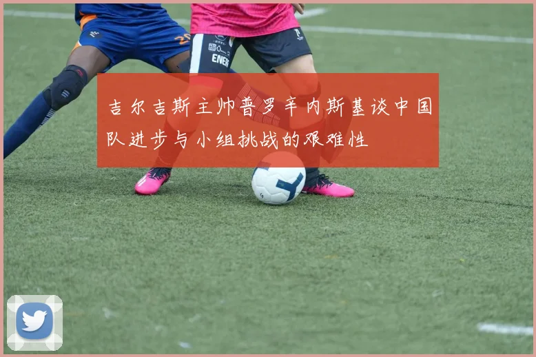 吉尔吉斯主帅普罗辛内斯基谈中国队进步与小组挑战的艰难性