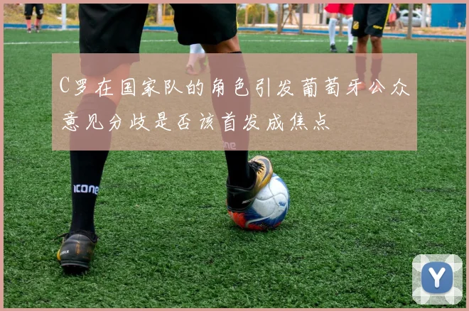 C罗在国家队的角色引发葡萄牙公众意见分歧是否该首发成焦点