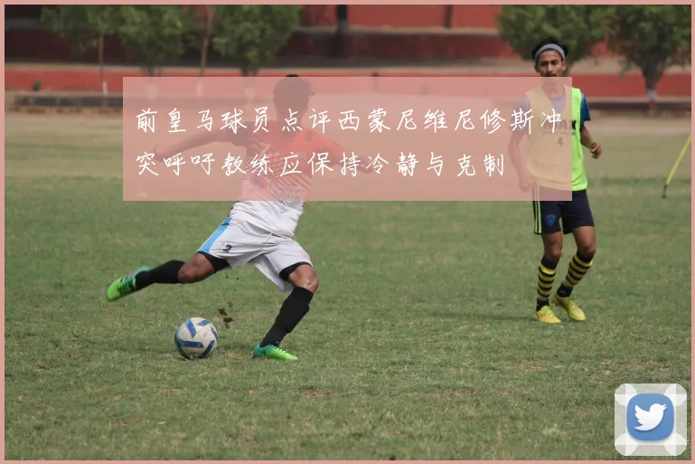 前皇马球员点评西蒙尼维尼修斯冲突呼吁教练应保持冷静与克制