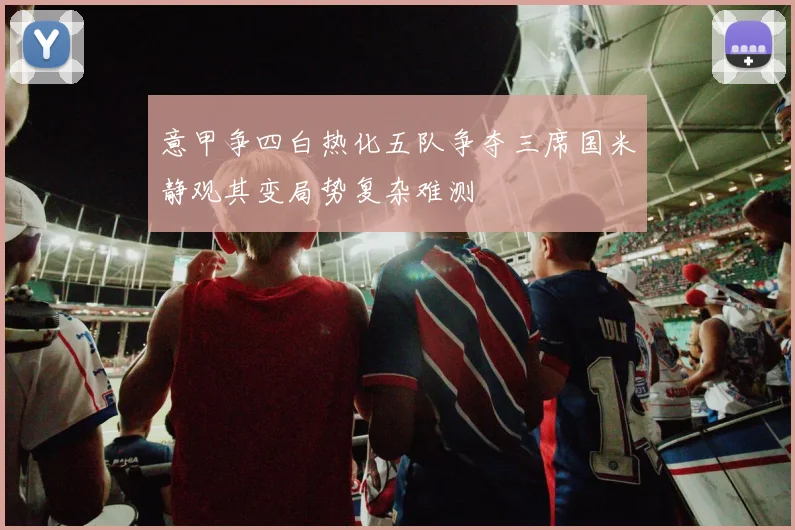 意甲争四白热化五队争夺三席国米静观其变局势复杂难测