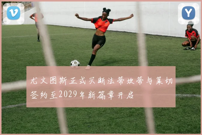 尤文图斯正式买断法蒂坎蒂与莱切签约至2029年新篇章开启