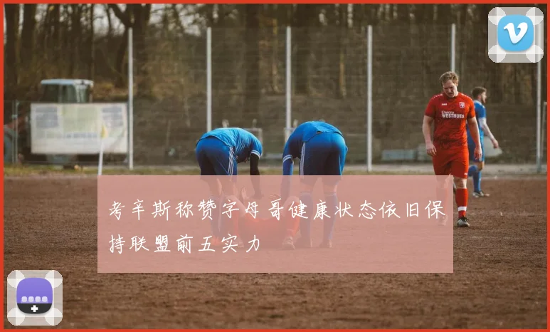 考辛斯称赞字母哥健康状态依旧保持联盟前五实力