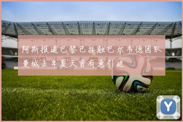 阿斯报道巴黎已接触巴尔韦德团队曼城去年夏天曾有意引进