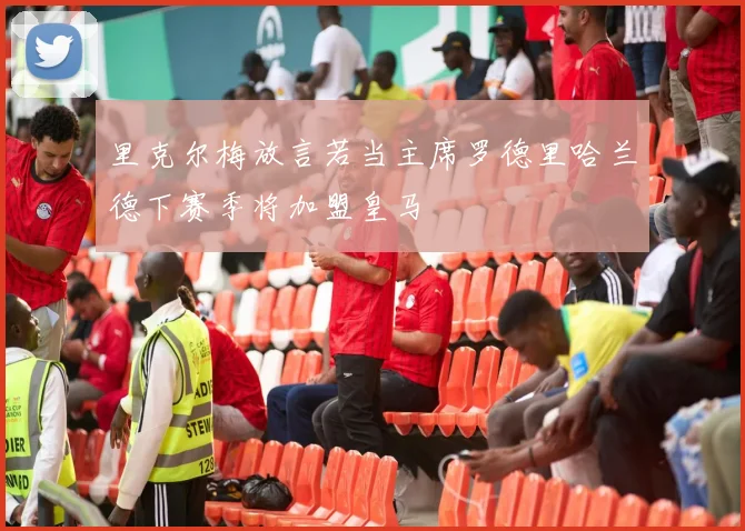 里克尔梅放言若当主席罗德里哈兰德下赛季将加盟皇马