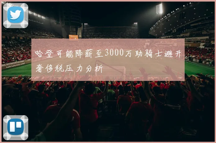 哈登可能降薪至3000万助骑士避开奢侈税压力分析
