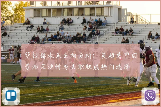萨拉赫未来去向分析：英超意甲前景渺茫沙特与美职联成热门选择