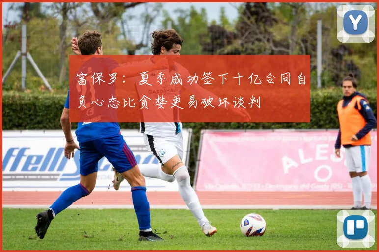 富保罗：夏季成功签下十亿合同自负心态比贪婪更易破坏谈判