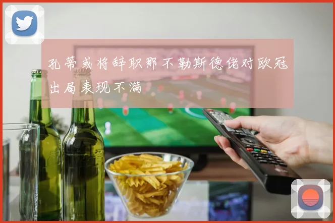 孔蒂或将辞职那不勒斯德佬对欧冠出局表现不满