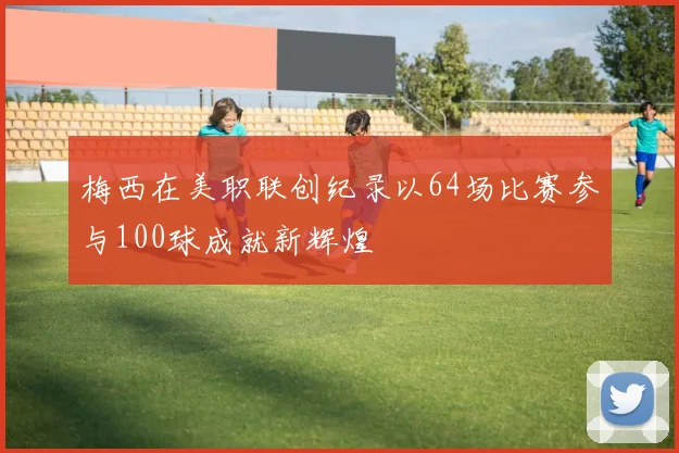 梅西在美职联创纪录以64场比赛参与100球成就新辉煌