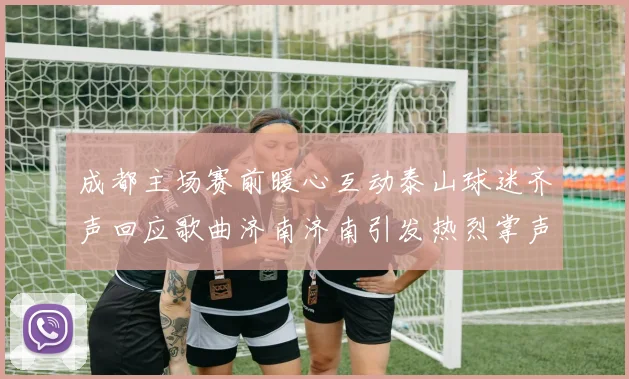 成都主场赛前暖心互动泰山球迷齐声回应歌曲济南济南引发热烈掌声