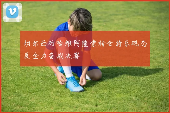 切尔西对哈维阿隆索转会持乐观态度全力备战决赛