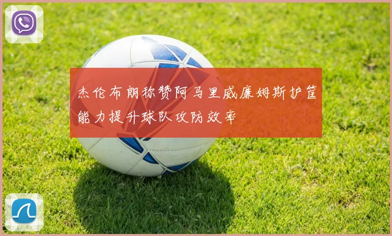 杰伦布朗称赞阿马里威廉姆斯护筐能力提升球队攻防效率