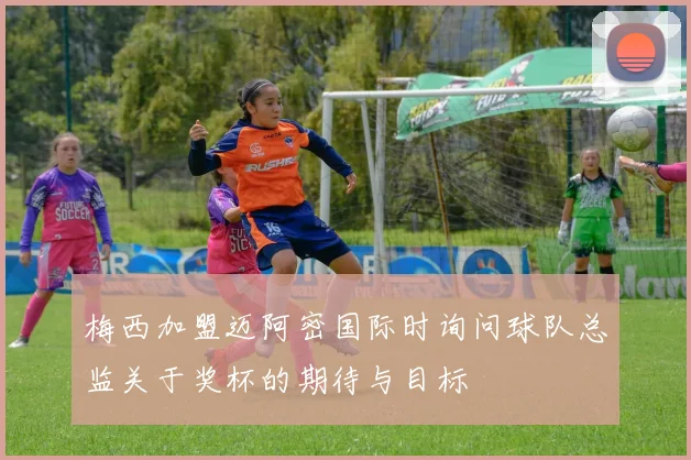 梅西加盟迈阿密国际时询问球队总监关于奖杯的期待与目标