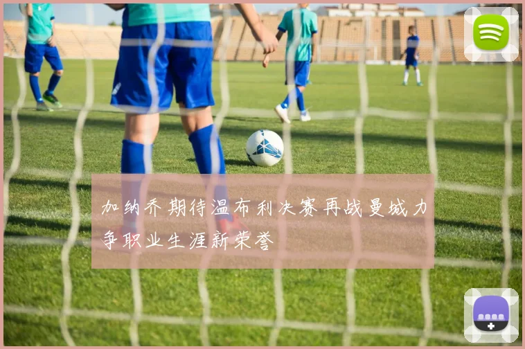 加纳乔期待温布利决赛再战曼城力争职业生涯新荣誉
