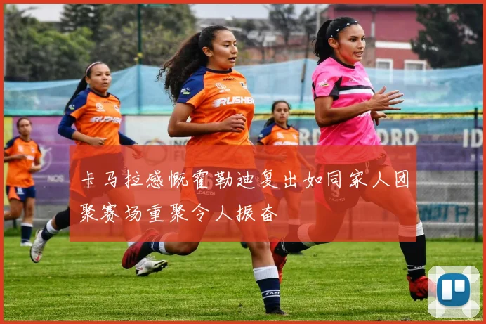 卡马拉感慨霍勒迪复出如同家人团聚赛场重聚令人振奋